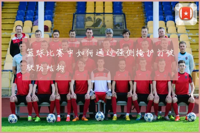 篮球比赛中如何通过强侧掩护打破联防结构